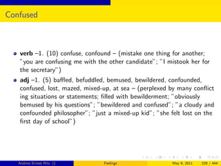 Confused



   verb –1. (10) confuse, confound – (mistake one thing for another;
   ”you are confusing me with the other candidate”; ”I mistook her for
   the secretary”)
   adj –1. (5) baﬄed, befuddled, bemused, bewildered, confounded,
   confused, lost, mazed, mixed-up, at sea – (perplexed by many conﬂict
   ing situations or statements; ﬁlled with bewilderment; ”obviously
   bemused by his questions”; ”bewildered and confused”; ”a cloudy and
   confounded philosopher”; ”just a mixed-up kid”; ”she felt lost on the
   ﬁrst day of school”)




   Andrew Ernest Ritz ()        Feelings                 May 9, 2011   228 / 444
 