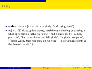 Dizzy




   verb –. dizzy – (make dizzy or giddy; ”a dizzying pace”)
   adj –1. (1) dizzy, giddy, woozy, vertiginous – (having or causing a
   whirling sensation; liable to falling; ”had a dizzy spell”; ”a dizzy
   pinnacle”; ”had a headache and felt giddy”; ”a giddy precipic e”;
   ”feeling woozy from the blow on his head”; ”a vertiginous climb up
   the face of the cliﬀ”)




   Andrew Ernest Ritz ()         Feelings                 May 9, 2011   229 / 444
 