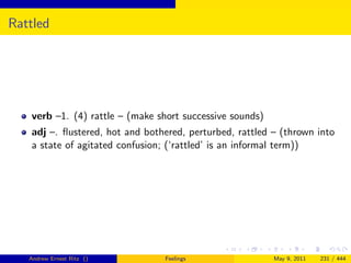 Rattled




   verb –1. (4) rattle – (make short successive sounds)
   adj –. ﬂustered, hot and bothered, perturbed, rattled – (thrown into
   a state of agitated confusion; (‘rattled’ is an informal term))




   Andrew Ernest Ritz ()        Feelings                  May 9, 2011   231 / 444
 