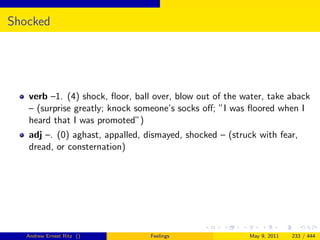 Shocked




   verb –1. (4) shock, ﬂoor, ball over, blow out of the water, take aback
   – (surprise greatly; knock someone’s socks oﬀ; ”I was ﬂoored when I
   heard that I was promoted”)
   adj –. (0) aghast, appalled, dismayed, shocked – (struck with fear,
   dread, or consternation)




   Andrew Ernest Ritz ()         Feelings                May 9, 2011   233 / 444
 