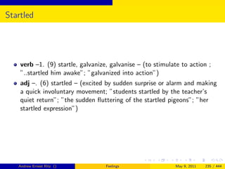 Startled




    verb –1. (9) startle, galvanize, galvanise – (to stimulate to action ;
    ”..startled him awake”; ”galvanized into action”)
    adj –. (6) startled – (excited by sudden surprise or alarm and making
    a quick involuntary movement; ”students startled by the teacher’s
    quiet return”; ”the sudden ﬂuttering of the startled pigeons”; ”her
    startled expression”)




   Andrew Ernest Ritz ()           Feelings                 May 9, 2011   235 / 444
 