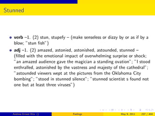 Stunned



   verb –1. (2) stun, stupefy – (make senseless or dizzy by or as if by a
   blow; ”stun ﬁsh”)
   adj –1. (2) amazed, astonied, astonished, astounded, stunned –
   (ﬁlled with the emotional impact of overwhelming surprise or shock;
   ”an amazed audience gave the magician a standing ovation”; ”I stood
   enthralled, astonished by the vastness and majesty of the cathedral”;
   ”astounded viewers wept at the pictures from the Oklahoma City
   bombing”; ”stood in stunned silence”; ”stunned scientist s found not
   one but at least three viruses”)




   Andrew Ernest Ritz ()         Feelings                 May 9, 2011   237 / 444
 