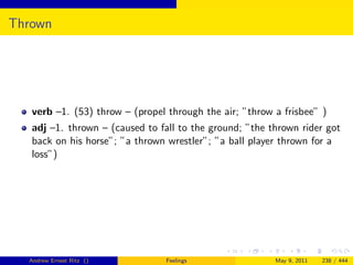Thrown




   verb –1. (53) throw – (propel through the air; ”throw a frisbee” )
   adj –1. thrown – (caused to fall to the ground; ”the thrown rider got
   back on his horse”; ”a thrown wrestler”; ”a ball player thrown for a
   loss”)




  Andrew Ernest Ritz ()          Feelings                May 9, 2011   238 / 444
 