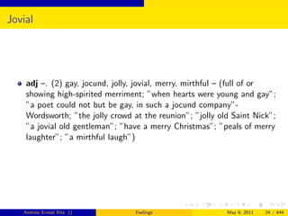 Jovial




    adj –. (2) gay, jocund, jolly, jovial, merry, mirthful – (full of or
    showing high-spirited merriment; ”when hearts were young and gay”;
    ”a poet could not but be gay, in such a jocund company”-
    Wordsworth; ”the jolly crowd at the reunion”; ”jolly old Saint Nick”;
    ”a jovial old gentleman”; ”have a merry Christmas”; ”peals of merry
    laughter”; ”a mirthful laugh”)




   Andrew Ernest Ritz ()          Feelings                 May 9, 2011   24 / 444
 