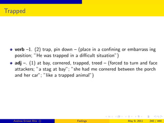 Trapped




   verb –1. (2) trap, pin down – (place in a conﬁning or embarrass ing
   position; ”He was trapped in a diﬃcult situation”)
   adj –. (1) at bay, cornered, trapped, treed – (forced to turn and face
   attackers; ”a stag at bay”; ”she had me cornered between the porch
   and her car”; ”like a trapped animal”)




   Andrew Ernest Ritz ()         Feelings                 May 9, 2011   240 / 444
 