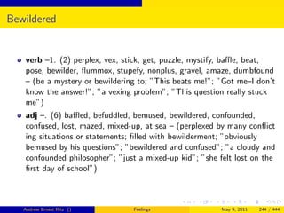 Bewildered


   verb –1. (2) perplex, vex, stick, get, puzzle, mystify, baﬄe, beat,
   pose, bewilder, ﬂummox, stupefy, nonplus, gravel, amaze, dumbfound
   – (be a mystery or bewildering to; ”This beats me!”; ”Got me–I don’t
   know the answer!”; ”a vexing problem”; ”This question really stuck
   me”)
   adj –. (6) baﬄed, befuddled, bemused, bewildered, confounded,
   confused, lost, mazed, mixed-up, at sea – (perplexed by many conﬂict
   ing situations or statements; ﬁlled with bewilderment; ”obviously
   bemused by his questions”; ”bewildered and confused”; ”a cloudy and
   confounded philosopher”; ”just a mixed-up kid”; ”she felt lost on the
   ﬁrst day of school”)



   Andrew Ernest Ritz ()        Feelings                 May 9, 2011   244 / 444
 
