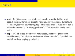 Puzzled



   verb –1. (6) perplex, vex, stick, get, puzzle, mystify, baﬄe, beat,
   pose, bewilder, ﬂummox, stupefy, nonplus, gravel, amaze, dumbfound
   – (be a mystery or bewildering to; ”This beats me!”; ”Got me–I don’t
   know the answer!”; ”a vexing problem”; ”This question really stuck
   me”)
   adj –. (4) at a loss, nonplused, nonplussed, puzzled – (ﬁlled with
   bewilderment; ”at a loss to understand those remarks”; ”puzzled that
   she left without saying goodbye”)




   Andrew Ernest Ritz ()        Feelings                May 9, 2011   245 / 444
 
