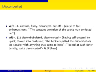 Disconcerted




   verb –1. confuse, ﬂurry, disconcert, put oﬀ – (cause to feel
   embarrassment; ”The constant attention of the young man confused
   her”)
   adj –. (1) discombobulated, disconcerted – (having self-possessi on
   upset; thrown into confusion; ”the hecklers pelted the discombobula
   ted speaker with anything that came to hand”; ”looked at each other
   dumbly, quite disconcerted”- G.B.Shaw)




   Andrew Ernest Ritz ()        Feelings               May 9, 2011   247 / 444
 