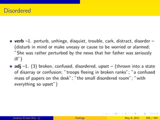 Disordered



   verb –1. perturb, unhinge, disquiet, trouble, cark, distract, disorder –
   (disturb in mind or make uneasy or cause to be worried or alarmed;
   ”She was rather perturbed by the news that her father was seriously
   ill”)
   adj –1. (3) broken, confused, disordered, upset – (thrown into a state
   of disarray or confusion; ”troops ﬂeeing in broken ranks”; ”a confused
   mass of papers on the desk”; ”the small disordered room”; ”with
   everything so upset”)




   Andrew Ernest Ritz ()          Feelings                 May 9, 2011   248 / 444
 