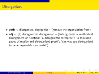 Disorganized




   verb –. disorganize, disorganise – (remove the organization from)
   adj –. (2) disorganized, disorganised – (lacking order or methodical
   arrangement or function; ”a disorganized enterprise”; ”a thousand
   pages of muddy and disorganized prose”; ”she was too disorganized
   to be an agreeable roommate”)




   Andrew Ernest Ritz ()         Feelings                 May 9, 2011   249 / 444
 