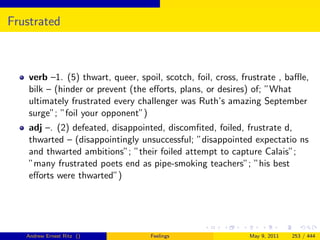 Frustrated



    verb –1. (5) thwart, queer, spoil, scotch, foil, cross, frustrate , baﬄe,
    bilk – (hinder or prevent (the eﬀorts, plans, or desires) of; ”What
    ultimately frustrated every challenger was Ruth’s amazing September
    surge”; ”foil your opponent”)
    adj –. (2) defeated, disappointed, discomﬁted, foiled, frustrate d,
    thwarted – (disappointingly unsuccessful; ”disappointed expectatio ns
    and thwarted ambitions”; ”their foiled attempt to capture Calais”;
    ”many frustrated poets end as pipe-smoking teachers”; ”his best
    eﬀorts were thwarted”)




   Andrew Ernest Ritz ()           Feelings                  May 9, 2011   253 / 444
 