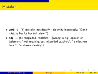 Mistaken




   verb –1. (7) mistake, misidentify – (identify incorrectly; ”Don’t
   mistake her for her twin sister”)
   adj –1. (6) misguided, mistaken – (wrong in e.g. opinion or
   judgment; ”well-meaning but misguided teachers”; ”a mistaken
   belief”; ”mistaken identity”)




   Andrew Ernest Ritz ()         Feelings                 May 9, 2011   255 / 444
 