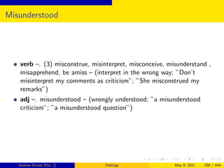 Misunderstood




   verb –. (3) misconstrue, misinterpret, misconceive, misunderstand ,
   misapprehend, be amiss – (interpret in the wrong way; ”Don’t
   misinterpret my comments as criticism”; ”She misconstrued my
   remarks”)
   adj –. misunderstood – (wrongly understood; ”a misunderstood
   criticism”; ”a misunderstood question”)




   Andrew Ernest Ritz ()        Feelings                 May 9, 2011   256 / 444
 