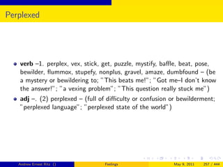 Perplexed




   verb –1. perplex, vex, stick, get, puzzle, mystify, baﬄe, beat, pose,
   bewilder, ﬂummox, stupefy, nonplus, gravel, amaze, dumbfound – (be
   a mystery or bewildering to; ”This beats me!”; ”Got me–I don’t know
   the answer!”; ”a vexing problem”; ”This question really stuck me”)
   adj –. (2) perplexed – (full of diﬃculty or confusion or bewilderment;
   ”perplexed language”; ”perplexed state of the world”)




   Andrew Ernest Ritz ()         Feelings                 May 9, 2011   257 / 444
 
