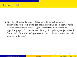 Uncomfortable




   adj –1. (2) uncomfortable – (conducive to or feeling mental
   discomfort; ”this kind of life can prove disruptive and uncomfortable”
   ; ”the uncomfortable truth”; ”grew uncomfortable beneath his
   appraisin g eye”; ”an uncomfortable way of surprising me just when I
   felt surest”; ”the teacher’s presence at the conference made the child
   very uncomfortable”)




   Andrew Ernest Ritz ()         Feelings                 May 9, 2011   262 / 444
 