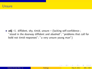 Unsure




   adj –1. diﬃdent, shy, timid, unsure – (lacking self-conﬁdence ;
   ”stood in the doorway diﬃdent and abashed”; ”problems that call for
   bold not timid responses”; ”a very unsure young man”)




   Andrew Ernest Ritz ()        Feelings               May 9, 2011   265 / 444
 