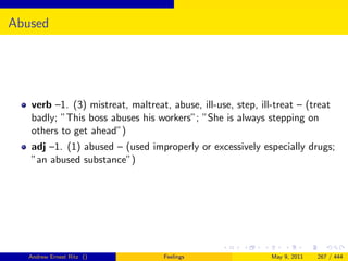 Abused




   verb –1. (3) mistreat, maltreat, abuse, ill-use, step, ill-treat – (treat
   badly; ”This boss abuses his workers”; ”She is always stepping on
   others to get ahead”)
   adj –1. (1) abused – (used improperly or excessively especially drugs;
   ”an abused substance”)




   Andrew Ernest Ritz ()           Feelings                  May 9, 2011   267 / 444
 