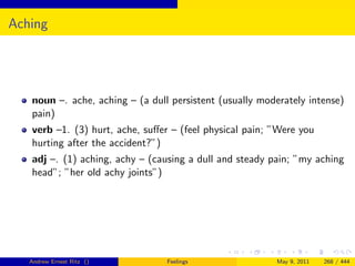 Aching




   noun –. ache, aching – (a dull persistent (usually moderately intense)
   pain)
   verb –1. (3) hurt, ache, suﬀer – (feel physical pain; ”Were you
   hurting after the accident?”)
   adj –. (1) aching, achy – (causing a dull and steady pain; ”my aching
   head”; ”her old achy joints”)




   Andrew Ernest Ritz ()         Feelings                May 9, 2011   268 / 444
 