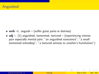 Anguished




   verb –1. anguish – (suﬀer great pains or distress)
   adj –. (1) anguished, tormented, tortured – (experiencing intense
   pain especially mental pain; ”an anguished conscience”; ”a small
   tormented schoolboy”; ”a tortured witness to another’s humiliation”)




   Andrew Ernest Ritz ()         Feelings               May 9, 2011   269 / 444
 