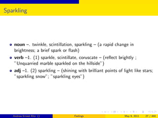 Sparkling




    noun –. twinkle, scintillation, sparkling – (a rapid change in
    brightness; a brief spark or ﬂash)
    verb –1. (1) sparkle, scintillate, coruscate – (reﬂect brightly ;
    ”Unquarried marble sparkled on the hillside”)
    adj –1. (2) sparkling – (shining with brilliant points of light like stars;
    ”sparkling snow”; ”sparkling eyes”)




   Andrew Ernest Ritz ()            Feelings                   May 9, 2011   27 / 444
 