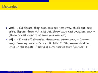 Discarded




   verb –. (3) discard, ﬂing, toss, toss out, toss away, chuck out, cast
   aside, dispose, throw out, cast out, throw away, cast away, put away –
   (throw or cast away; ”Put away your worries”)
   adj –. (1) cast-oﬀ, discarded, throwaway, thrown-away – (thrown
   away; ”wearing someone’s cast-oﬀ clothes”; ”throwaway children
   living on the streets”; ”salvaged some thrown-away furniture” )




   Andrew Ernest Ritz ()         Feelings                May 9, 2011   274 / 444
 