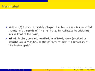 Humiliated




   verb –. (2) humiliate, mortify, chagrin, humble, abase – (cause to feel
   shame; hurt the pride of; ”He humiliated his colleague by criticising
   him in front of the boss”)
   adj –1. broken, crushed, humbled, humiliated, low – (subdued or
   brought low in condition or status; ”brought low”; ”a broken man”;
   ”his broken spirit”)




   Andrew Ernest Ritz ()         Feelings                 May 9, 2011   277 / 444
 