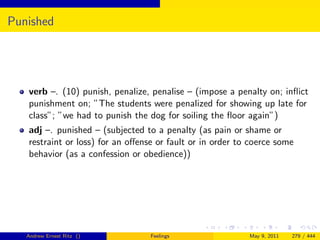 Punished




   verb –. (10) punish, penalize, penalise – (impose a penalty on; inﬂict
   punishment on; ”The students were penalized for showing up late for
   class”; ”we had to punish the dog for soiling the ﬂoor again”)
   adj –. punished – (subjected to a penalty (as pain or shame or
   restraint or loss) for an oﬀense or fault or in order to coerce some
   behavior (as a confession or obedience))




   Andrew Ernest Ritz ()          Feelings                 May 9, 2011   279 / 444
 