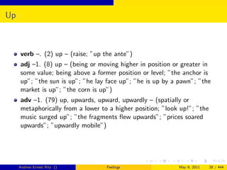 Up



     verb –. (2) up – (raise; ”up the ante”)
     adj –1. (8) up – (being or moving higher in position or greater in
     some value; being above a former position or level; ”the anchor is
     up”; ”the sun is up”; ”he lay face up”; ”he is up by a pawn”; ”the
     market is up”; ”the corn is up”)
     adv –1. (79) up, upwards, upward, upwardly – (spatially or
     metaphorically from a lower to a higher position; ”look up!”; ”the
     music surged up”; ”the fragments ﬂew upwards”; ”prices soared
     upwards”; ”upwardly mobile”)




     Andrew Ernest Ritz ()         Feelings                 May 9, 2011   28 / 444
 