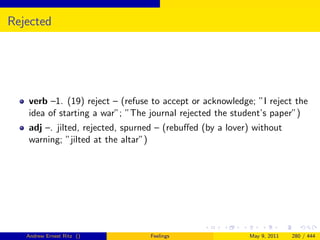 Rejected




   verb –1. (19) reject – (refuse to accept or acknowledge; ”I reject the
   idea of starting a war”; ”The journal rejected the student’s paper”)
   adj –. jilted, rejected, spurned – (rebuﬀed (by a lover) without
   warning; ”jilted at the altar”)




   Andrew Ernest Ritz ()         Feelings                 May 9, 2011   280 / 444
 