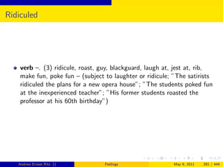 Ridiculed




    verb –. (3) ridicule, roast, guy, blackguard, laugh at, jest at, rib,
    make fun, poke fun – (subject to laughter or ridicule; ”The satirists
    ridiculed the plans for a new opera house”; ”The students poked fun
    at the inexperienced teacher”; ”His former students roasted the
    professor at his 60th birthday”)




   Andrew Ernest Ritz ()          Feelings                 May 9, 2011   281 / 444
 