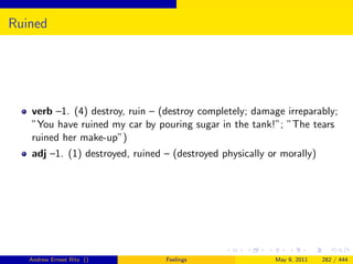 Ruined




   verb –1. (4) destroy, ruin – (destroy completely; damage irreparably;
   ”You have ruined my car by pouring sugar in the tank!”; ”The tears
   ruined her make-up”)
   adj –1. (1) destroyed, ruined – (destroyed physically or morally)




   Andrew Ernest Ritz ()         Feelings                 May 9, 2011   282 / 444
 