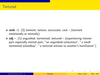 Tortured




   verb –1. (3) torment, torture, excruciate, rack – (torment
   emotionally or mentally)
   adj –. (1) anguished, tormented, tortured – (experiencing intense
   pain especially mental pain; ”an anguished conscience”; ”a small
   tormented schoolboy”; ”a tortured witness to another’s humiliation”)




   Andrew Ernest Ritz ()         Feelings                May 9, 2011   285 / 444
 