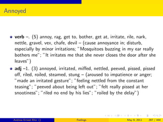 Annoyed


   verb –. (5) annoy, rag, get to, bother, get at, irritate, rile, nark,
   nettle, gravel, vex, chafe, devil – (cause annoyance in; disturb,
   especially by minor irritations; ”Mosquitoes buzzing in my ear really
   bothers me”; ”It irritates me that she never closes the door after she
   leaves”)
   adj –1. (3) annoyed, irritated, miﬀed, nettled, peeved, pissed, pissed
   oﬀ, riled, roiled, steamed, stung – (aroused to impatience or anger;
   ”made an irritated gesture”; ”feeling nettled from the constant
   teasing”; ”peeved about being left out”; ”felt really pissed at her
   snootiness”; ”riled no end by his lies”; ”roiled by the delay”)




   Andrew Ernest Ritz ()         Feelings                 May 9, 2011   287 / 444
 