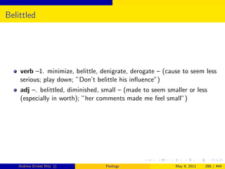 Belittled




    verb –1. minimize, belittle, denigrate, derogate – (cause to seem less
    serious; play down; ”Don’t belittle his inﬂuence”)
    adj –. belittled, diminished, small – (made to seem smaller or less
    (especially in worth); ”her comments made me feel small”)




   Andrew Ernest Ritz ()          Feelings                 May 9, 2011   288 / 444
 