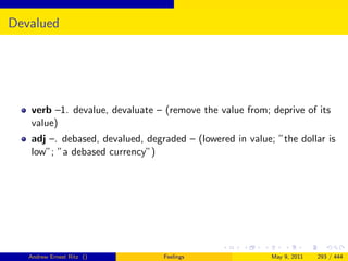 Devalued




   verb –1. devalue, devaluate – (remove the value from; deprive of its
   value)
   adj –. debased, devalued, degraded – (lowered in value; ”the dollar is
   low”; ”a debased currency”)




   Andrew Ernest Ritz ()         Feelings                 May 9, 2011   293 / 444
 