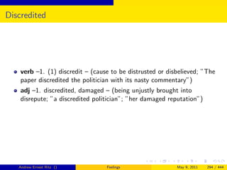 Discredited




    verb –1. (1) discredit – (cause to be distrusted or disbelieved; ”The
    paper discredited the politician with its nasty commentary”)
    adj –1. discredited, damaged – (being unjustly brought into
    disrepute; ”a discredited politician”; ”her damaged reputation”)




   Andrew Ernest Ritz ()          Feelings                 May 9, 2011   294 / 444
 
