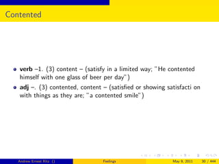 Contented




   verb –1. (3) content – (satisfy in a limited way; ”He contented
   himself with one glass of beer per day”)
   adj –. (3) contented, content – (satisﬁed or showing satisfacti on
   with things as they are; ”a contented smile”)




   Andrew Ernest Ritz ()         Feelings                 May 9, 2011   30 / 444
 
