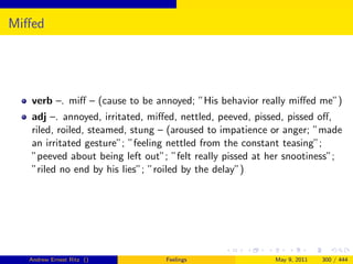 Miﬀed




   verb –. miﬀ – (cause to be annoyed; ”His behavior really miﬀed me”)
   adj –. annoyed, irritated, miﬀed, nettled, peeved, pissed, pissed oﬀ,
   riled, roiled, steamed, stung – (aroused to impatience or anger; ”made
   an irritated gesture”; ”feeling nettled from the constant teasing”;
   ”peeved about being left out”; ”felt really pissed at her snootiness”;
   ”riled no end by his lies”; ”roiled by the delay”)




  Andrew Ernest Ritz ()          Feelings                May 9, 2011   300 / 444
 