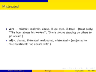 Mistreated




   verb –. mistreat, maltreat, abuse, ill-use, step, ill-treat – (treat badly;
   ”This boss abuses his workers”; ”She is always stepping on others to
   get ahead”)
   adj –. abused, ill-treated, maltreated, mistreated – (subjected to
   cruel treatment; ”an abused wife”)




   Andrew Ernest Ritz ()           Feelings                  May 9, 2011   301 / 444
 