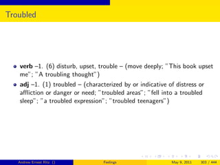 Troubled




   verb –1. (6) disturb, upset, trouble – (move deeply; ”This book upset
   me”; ”A troubling thought”)
   adj –1. (1) troubled – (characterized by or indicative of distress or
   aﬄiction or danger or need; ”troubled areas”; ”fell into a troubled
   sleep”; ”a troubled expression”; ”troubled teenagers”)




   Andrew Ernest Ritz ()          Feelings                 May 9, 2011   303 / 444
 