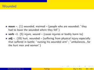 Wounded




   noun –. (1) wounded, maimed – (people who are wounded; ”they
   had to leave the wounded where they fell”)
   verb –1. (5) injure, wound – (cause injuries or bodily harm to)
   adj –. (19) hurt, wounded – (suﬀering from physical injury especially
   that suﬀered in battle; ”nursing his wounded arm”; ”ambulances...for
   the hurt men and women”)




  Andrew Ernest Ritz ()          Feelings                May 9, 2011   304 / 444
 