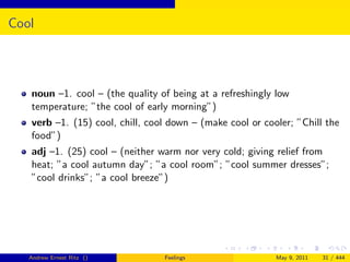 Cool




   noun –1. cool – (the quality of being at a refreshingly low
   temperature; ”the cool of early morning”)
   verb –1. (15) cool, chill, cool down – (make cool or cooler; ”Chill the
   food”)
   adj –1. (25) cool – (neither warm nor very cold; giving relief from
   heat; ”a cool autumn day”; ”a cool room”; ”cool summer dresses”;
   ”cool drinks”; ”a cool breeze”)




   Andrew Ernest Ritz ()         Feelings                  May 9, 2011   31 / 444
 
