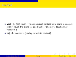 Touched




   verb –1. (33) touch – (make physical contact with, come in contact
   with; ”Touch the stone for good luck”; ”She never touched her
   husband”)
   adj –1. touched – (having come into contact)




   Andrew Ernest Ritz ()        Feelings               May 9, 2011   310 / 444
 