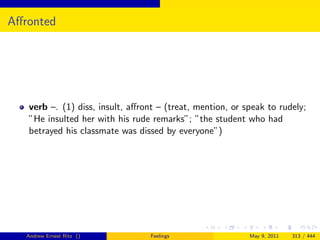 Aﬀronted




   verb –. (1) diss, insult, aﬀront – (treat, mention, or speak to rudely;
   ”He insulted her with his rude remarks”; ”the student who had
   betrayed his classmate was dissed by everyone”)




   Andrew Ernest Ritz ()          Feelings                 May 9, 2011   313 / 444
 