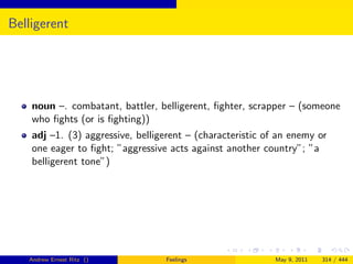 Belligerent




    noun –. combatant, battler, belligerent, ﬁghter, scrapper – (someone
    who ﬁghts (or is ﬁghting))
    adj –1. (3) aggressive, belligerent – (characteristic of an enemy or
    one eager to ﬁght; ”aggressive acts against another country”; ”a
    belligerent tone”)




   Andrew Ernest Ritz ()          Feelings                  May 9, 2011   314 / 444
 
