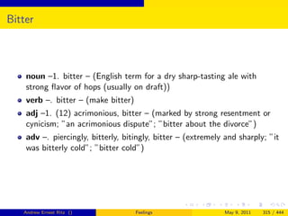 Bitter



    noun –1. bitter – (English term for a dry sharp-tasting ale with
    strong ﬂavor of hops (usually on draft))
    verb –. bitter – (make bitter)
    adj –1. (12) acrimonious, bitter – (marked by strong resentment or
    cynicism; ”an acrimonious dispute”; ”bitter about the divorce”)
    adv –. piercingly, bitterly, bitingly, bitter – (extremely and sharply; ”it
    was bitterly cold”; ”bitter cold”)




   Andrew Ernest Ritz ()             Feelings                 May 9, 2011   315 / 444
 