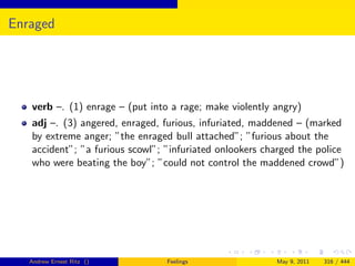 Enraged




   verb –. (1) enrage – (put into a rage; make violently angry)
   adj –. (3) angered, enraged, furious, infuriated, maddened – (marked
   by extreme anger; ”the enraged bull attached”; ”furious about the
   accident”; ”a furious scowl”; ”infuriated onlookers charged the police
   who were beating the boy”; ”could not control the maddened crowd”)




   Andrew Ernest Ritz ()         Feelings                May 9, 2011   316 / 444
 