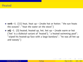 Heated




   verb –1. (11) heat, heat up – (make hot or hotter; ”the sun heats
   the oceans”; ”heat the water on the stove”)
   adj –1. (3) heated, heated up, het, het up – (made warm or hot
   (‘het’ is a dialectal variant of ‘heated’); ”a heated swimming pool”;
   ”wiped his heated-up face with a large bandana”; ”he was all het up
   and sweaty”)




   Andrew Ernest Ritz ()         Feelings                 May 9, 2011   319 / 444
 