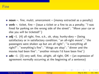 Fine


   noun –. ﬁne, mulct, amercement – (money extracted as a penalty)
   verb –. ticket, ﬁne – (issue a ticket or a ﬁne to as a penalty; ”I was
   ﬁned for parking on the wrong side of the street”; ”Move your car or
   else you will be ticketed!”)
   adj –1. (4) all right, ﬁne, o.k., ok, okay, hunky-dory – (being
   satisfactory or in satisfactory condition; ”an all-right movie”; ”the
   passengers were shaken up but are all right”; ”is everything all
   right?”; ”everything’s ﬁne”; ”things are okay”; ”dinner and the
   movies had been ﬁne”; ”another minute I’d have been ﬁne”)
   adv –1. (3) very well, ﬁne, alright, all right, OK – (an expression of
   agreement normally occurring at the beginning of a sentence)



   Andrew Ernest Ritz ()          Feelings                   May 9, 2011   32 / 444
 