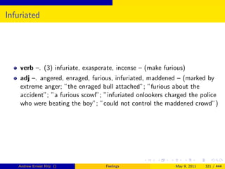 Infuriated




    verb –. (3) infuriate, exasperate, incense – (make furious)
    adj –. angered, enraged, furious, infuriated, maddened – (marked by
    extreme anger; ”the enraged bull attached”; ”furious about the
    accident”; ”a furious scowl”; ”infuriated onlookers charged the police
    who were beating the boy”; ”could not control the maddened crowd”)




   Andrew Ernest Ritz ()          Feelings                 May 9, 2011   321 / 444
 